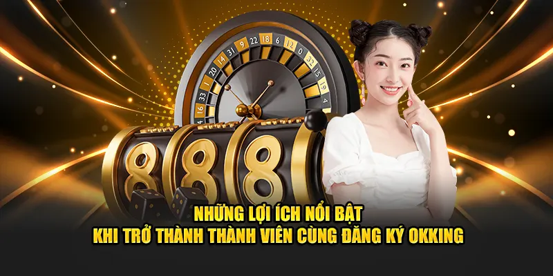 Những lợi ích nổi bật khi trở thành thành viên cùng đăng ký OKKING